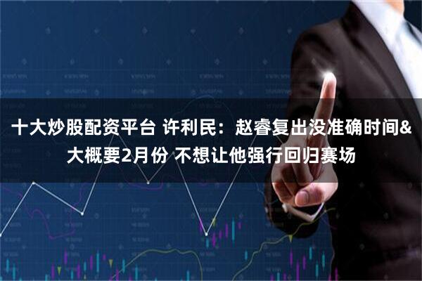 十大炒股配资平台 许利民：赵睿复出没准确时间&大概要2月份 不想让他强行回归赛场
