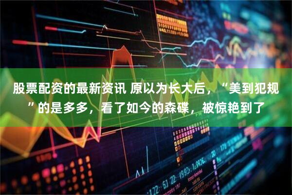 股票配资的最新资讯 原以为长大后，“美到犯规”的是多多，看了如今的森碟，被惊艳到了