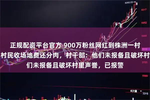 正规配资平台官方 900万粉丝网红到株洲一村庄办杀猪宴，称村民收场地费还分肉，村干部：他们未报备且破坏村里声誉，已报警