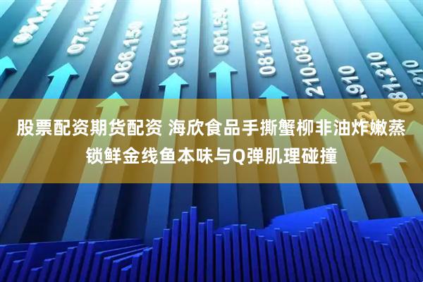 股票配资期货配资 海欣食品手撕蟹柳非油炸嫩蒸锁鲜金线鱼本味与Q弹肌理碰撞
