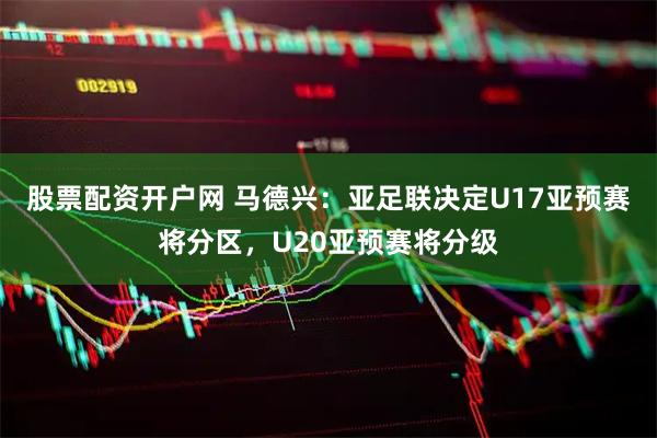 股票配资开户网 马德兴：亚足联决定U17亚预赛将分区，U20亚预赛将分级
