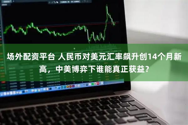 场外配资平台 人民币对美元汇率飙升创14个月新高，中美博弈下谁能真正获益？