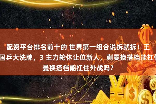 配资平台排名前十的 世界第一组合说拆就拆！王励勤强推国乒大洗牌，3 主力轮休让位新人，蒯曼换搭档能扛住外战吗？