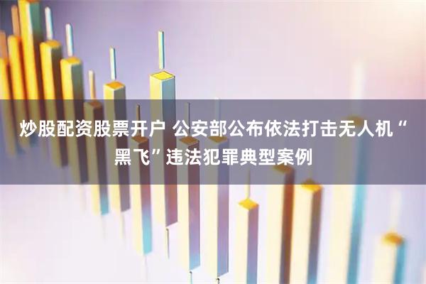 炒股配资股票开户 公安部公布依法打击无人机“黑飞”违法犯罪典型案例