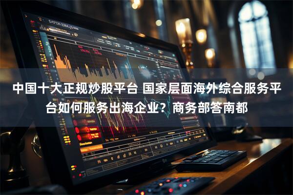 中国十大正规炒股平台 国家层面海外综合服务平台如何服务出海企业？商务部答南都