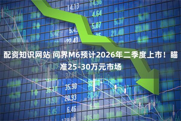 配资知识网站 问界M6预计2026年二季度上市！瞄准25-30万元市场