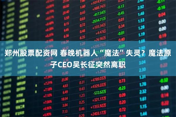 郑州股票配资网 春晚机器人“魔法”失灵？魔法原子CEO吴长征突然离职