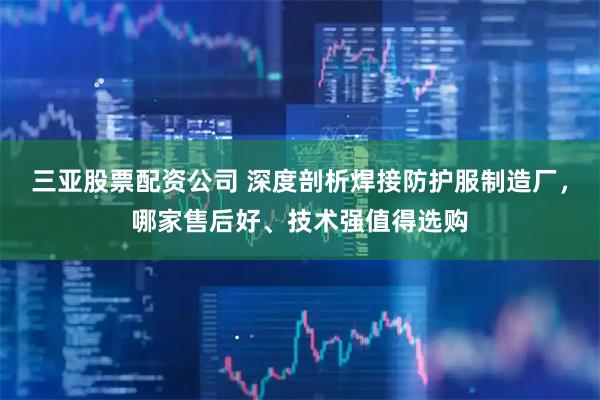 三亚股票配资公司 深度剖析焊接防护服制造厂，哪家售后好、技术强值得选购