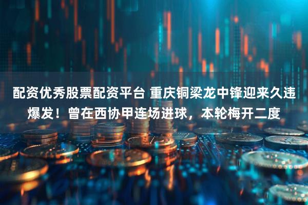 配资优秀股票配资平台 重庆铜梁龙中锋迎来久违爆发！曾在西协甲连场进球，本轮梅开二度