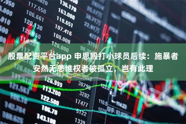 股票配资平台app 申思殴打小球员后续：施暴者安然无恙维权者被孤立，岂有此理
